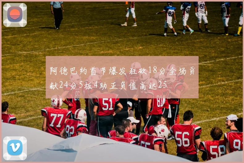 阿德巴约首节爆发狂砍18分全场贡献24分5板4助正负值高达25