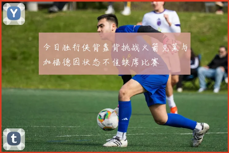 今日独行侠背靠背挑战火箭克莱与加福德因状态不佳缺席比赛