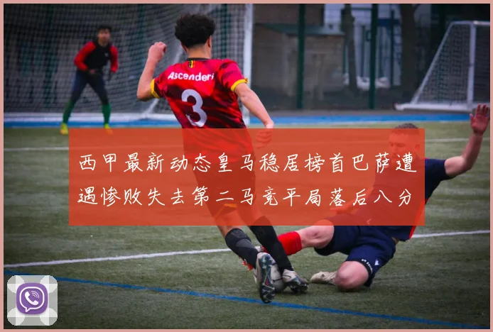 西甲最新动态皇马稳居榜首巴萨遭遇惨败失去第二马竞平局落后八分