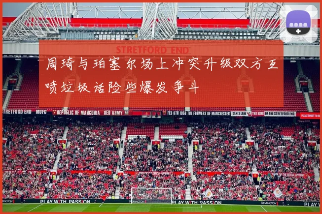 周琦与珀塞尔场上冲突升级双方互喷垃圾话险些爆发争斗