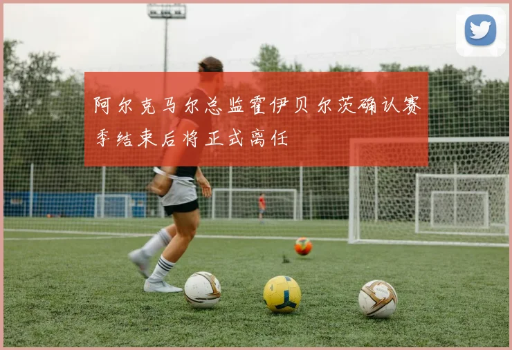 阿尔克马尔总监霍伊贝尔茨确认赛季结束后将正式离任