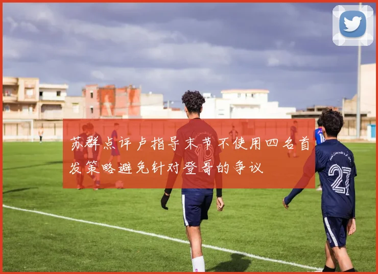 苏群点评卢指导末节不使用四名首发策略避免针对登哥的争议