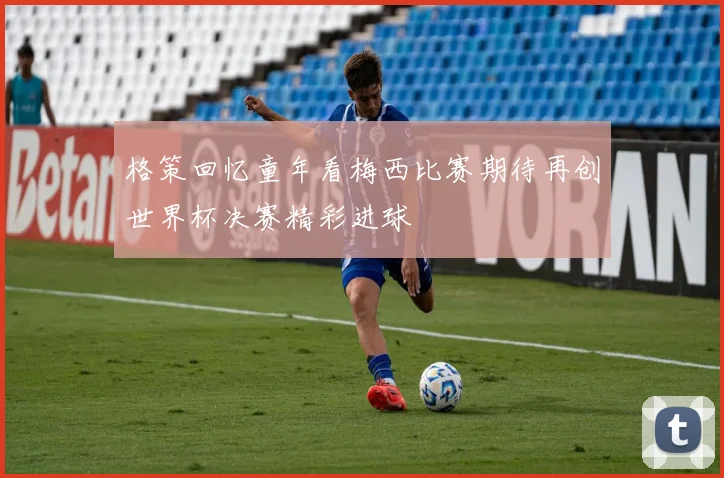 格策回忆童年看梅西比赛期待再创世界杯决赛精彩进球