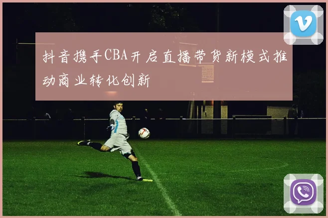 抖音携手CBA开启直播带货新模式推动商业转化创新