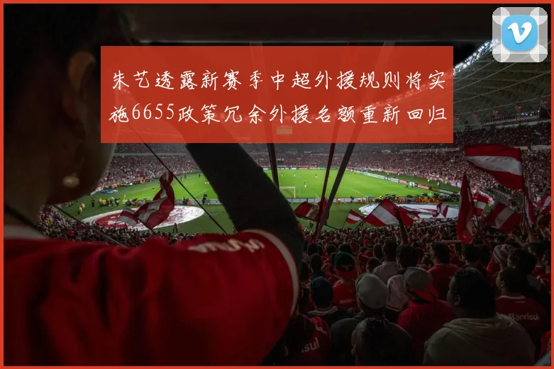 朱艺透露新赛季中超外援规则将实施6655政策冗余外援名额重新回归球队配置