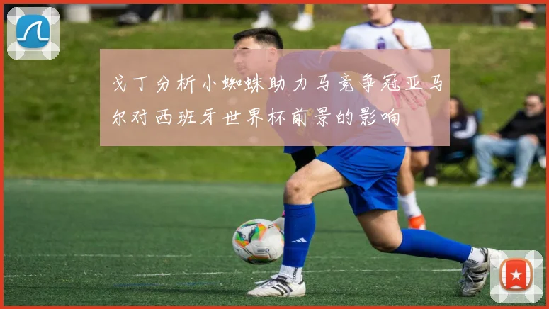 戈丁分析小蜘蛛助力马竞争冠亚马尔对西班牙世界杯前景的影响