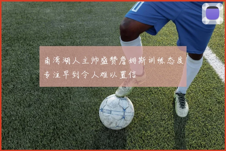 南湾湖人主帅盛赞詹姆斯训练态度专注早到令人难以置信