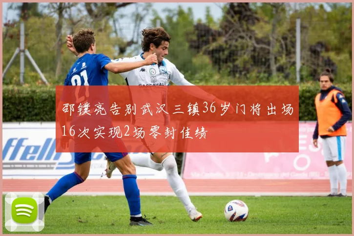 邵镤亮告别武汉三镇36岁门将出场16次实现2场零封佳绩