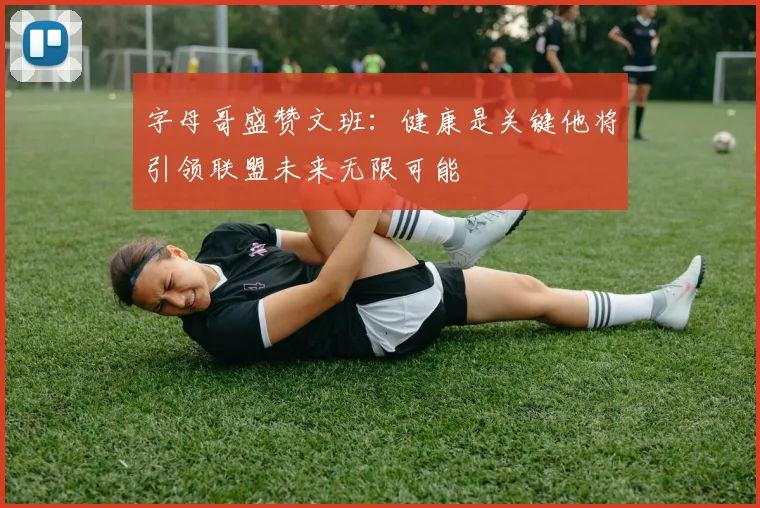 字母哥盛赞文班：健康是关键他将引领联盟未来无限可能