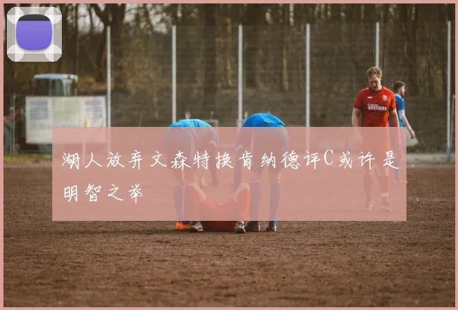 湖人放弃文森特换肯纳德评C或许是明智之举