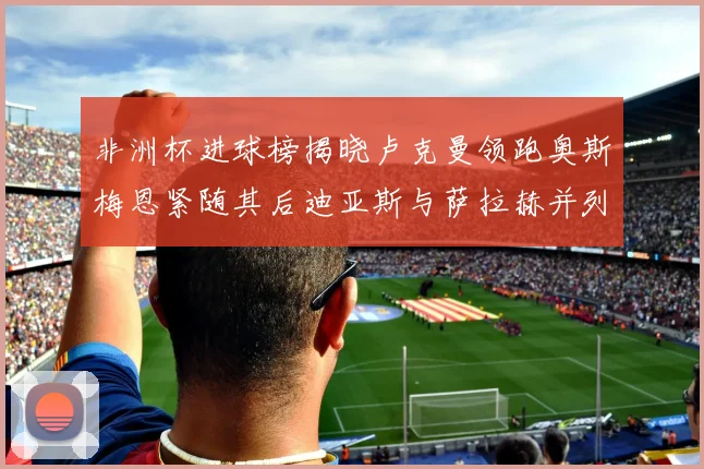 非洲杯进球榜揭晓卢克曼领跑奥斯梅恩紧随其后迪亚斯与萨拉赫并列第三