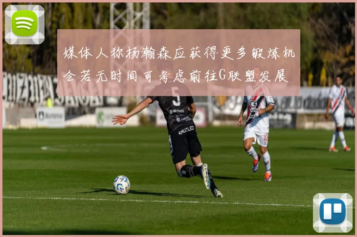 媒体人称杨瀚森应获得更多锻炼机会若无时间可考虑前往G联盟发展