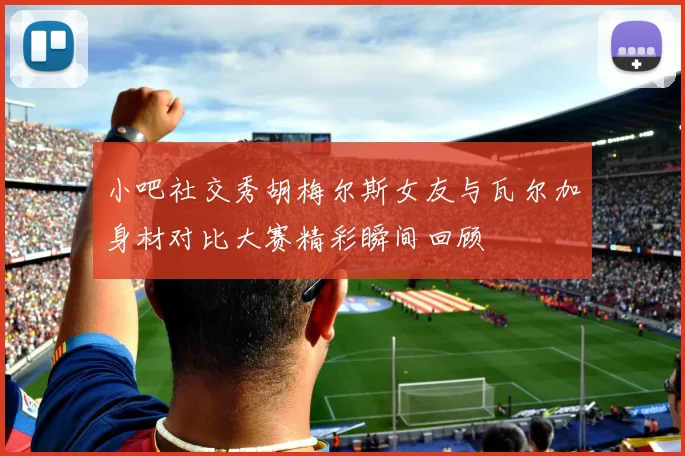 小吧社交秀胡梅尔斯女友与瓦尔加身材对比大赛精彩瞬间回顾