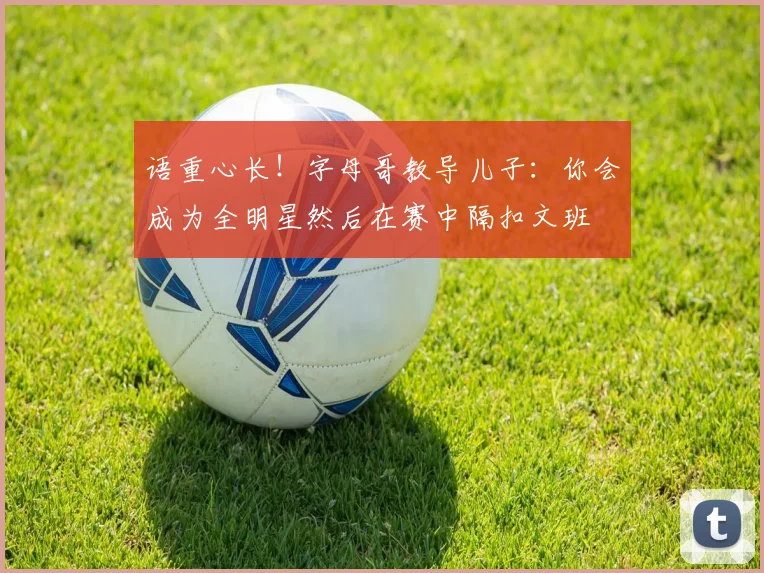 语重心长！字母哥教导儿子：你会成为全明星然后在赛中隔扣文班