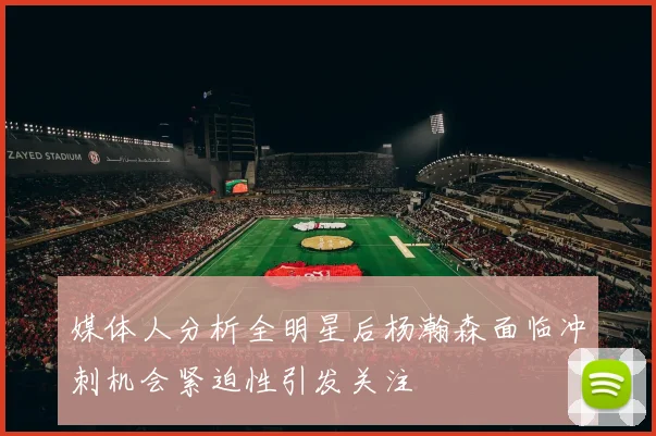 媒体人分析全明星后杨瀚森面临冲刺机会紧迫性引发关注
