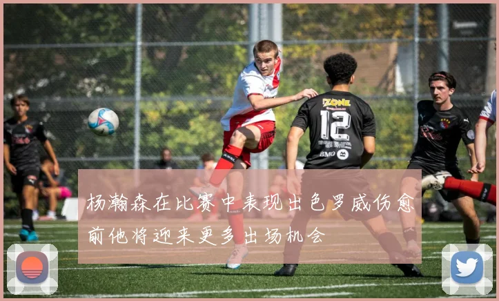 杨瀚森在比赛中表现出色罗威伤愈前他将迎来更多出场机会